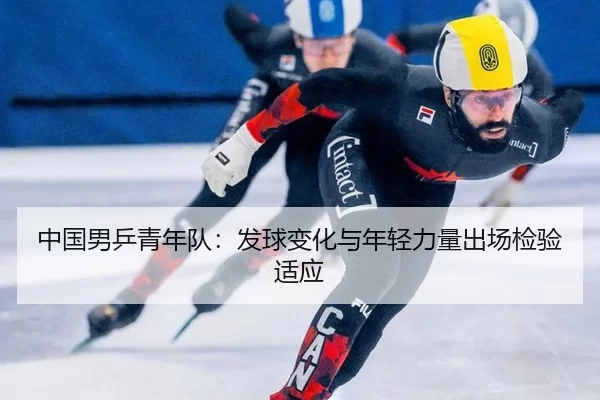 中国男乒青年队：发球变化与年轻力量出场检验适应