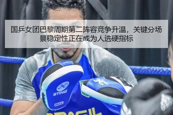国乒女团巴黎周期第二阵容竞争升温，关键分场景稳定性正在成为人选硬指标